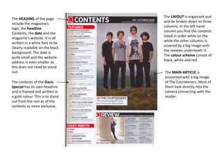 The HEADING of the page
include the magazine’s
logo, the headline
Contents, the date and the
magazine’s website. It is all
written in a white font to be
clearly readable on the black
background. The date is
quite small and the website
address is even smaller as
this does not need to stand
out.
The contents of the Oasis
Special has its own headline
and is framed and written in
a gold colour. This is to stand
out from the rest as of the
contents as more exclusive.

The LAYOUT is organised and
and be broken down to three
columns. In the left hand
column you find the contents
listed in order while on the
while the other columns is
covered by a big image with
the reviews underneath it.
The colour scheme consist of
black, white and red.
The MAIN ARTICLE is
presented with a big image
of The Courteeners. Most of
them look directly into the
camera connecting with the
reader.

 