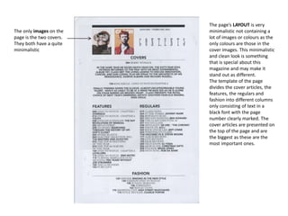 The only images on the
page is the two covers.
They both have a quite
minimalistic

The page’s LAYOUT is very
minimalistic not containing a
lot of images or colours as the
only colours are those in the
cover images. This minimalistic
and clean look is something
that is special about this
magazine and may make it
stand out as different.
The template of the page
divides the cover articles, the
features, the regulars and
fashion into different columns
only consisting of text in a
black font with the page
number clearly marked. The
cover articles are presented on
the top of the page and are
the biggest as these are the
most important ones.

 