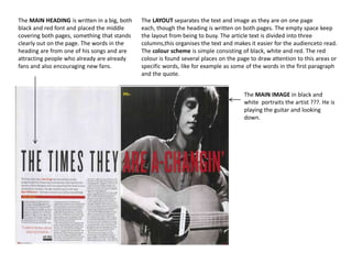 The MAIN HEADING is written in a big, both
black and red font and placed the middle
covering both pages, something that stands
clearly out on the page. The words in the
heading are from one of his songs and are
attracting people who already are already
fans and also encouraging new fans.

The LAYOUT separates the text and image as they are on one page
each, though the heading is written on both pages. The empty space keep
the layout from being to busy. The article text is divided into three
columns,this organises the text and makes it easier for the audienceto read.
The colour scheme is simple consisting of black, white and red. The red
colour is found several places on the page to draw attention to this areas or
specific words, like for example as some of the words in the first paragraph
and the quote.
The MAIN IMAGE in black and
white portraits the artist ???. He is
playing the guitar and looking
down.

 