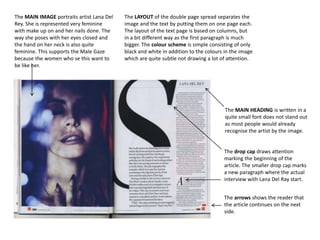 The MAIN IMAGE portraits artist Lana Del
Rey. She is represented very feminine
with make up on and her nails done. The
way she poses with her eyes closed and
the hand on her neck is also quite
feminine. This supports the Male Gaze
because the women who se this want to
be like her.

The LAYOUT of the double page spread separates the
image and the text by putting them on one page each.
The layout of the text page is based on columns, but
in a bit different way as the first paragraph is much
bigger. The colour scheme is simple consisting of only
black and white in addition to the colours in the image
which are quite subtle not drawing a lot of attention.

The MAIN HEADING is written in a
quite small font does not stand out
as most people would already
recognise the artist by the image.

The drop cap draws attention
marking the beginning of the
article. The smaller drop cap marks
a new paragraph where the actual
interview with Lana Del Ray start.
The arrows shows the reader that
the article continues on the next
side.

 