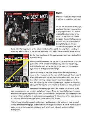 Layout 
The way this double page spread 
is laid out is very clean and clear. 
On the left hand side of the page, 
you have the main image, which 
is very big and clear. It’s also an 
image of the lead singer of the 
band. On the right had side of 
the page, there’s the feature and 
another strip of information on 
the right hand side. On the 
bottom of the page on the right 
hand side, there’s pictures of the other members of the band, showing them recording in 
the story, which relates to the feature because it talks about them recording a new album. 
On the right hand side of the page, you can see it uses route of the 
eye very clearly. 
At the top of the page on the top line of route of the eye, it has the 
pull quote, which is used very effectively, because it’s very big, 
bold, colourful and right at the top of the page, so it draws your 
eyes towards that section of the page. 
Down the middle of the page going across the diagonal line of 
route of the eye, you have the main article (feature). This is placed 
effectively because it follows the route in which your eyes would 
take when scanning a page, it’s very clear to see because of the 
way the colours of the font and background contrast against each 
other, and there’s also a lot of font, so that makes it easier to see. 
At the bottom of the page across the bottom line of route of the 
eye, you can clearly see two very well placed images. These are placed effectively because 
they’re quite big and they stand out well against the black background, because the pictures 
are also in black and white. It also draws your eyes towards this section of the page because 
it’s the only section of the page where there are actually images. 
The left hand side of the page is laid out very well because it just features a little block of 
words at the top of the page, and then the main image underneath it, which stands out well 
again because the image is in black and well, which contrasts well against the black 
background. 
 