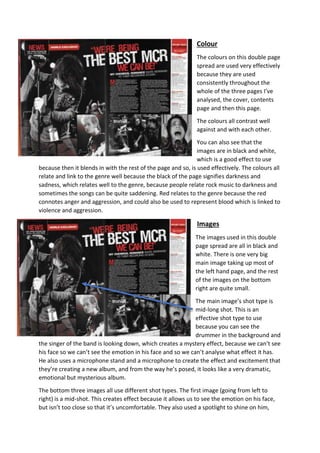Colour 
The colours on this double page 
spread are used very effectively 
because they are used 
consistently throughout the 
whole of the three pages I’ve 
analysed, the cover, contents 
page and then this page. 
The colours all contrast well 
against and with each other. 
You can also see that the 
images are in black and white, 
which is a good effect to use 
because then it blends in with the rest of the page and so, is used effectively. The colours all 
relate and link to the genre well because the black of the page signifies darkness and 
sadness, which relates well to the genre, because people relate rock music to darkness and 
sometimes the songs can be quite saddening. Red relates to the genre because the red 
connotes anger and aggression, and could also be used to represent blood which is linked to 
violence and aggression. 
Images 
The images used in this double 
page spread are all in black and 
white. There is one very big 
main image taking up most of 
the left hand page, and the rest 
of the images on the bottom 
right are quite small. 
The main image’s shot type is 
mid-long shot. This is an 
effective shot type to use 
because you can see the 
drummer in the background and 
the singer of the band is looking down, which creates a mystery effect, because we can’t see 
his face so we can’t see the emotion in his face and so we can’t analyse what effect it has. 
He also uses a microphone stand and a microphone to create the effect and excitement that 
they’re creating a new album, and from the way he’s posed, it looks like a very dramatic, 
emotional but mysterious album. 
The bottom three images all use different shot types. The first image (going from left to 
right) is a mid-shot. This creates effect because it allows us to see the emotion on his face, 
but isn’t too close so that it’s uncomfortable. They also used a spotlight to shine on him, 
 