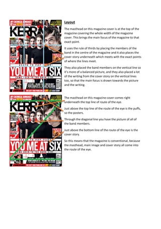 Layout 
The masthead on this magazine cover is at the top of the 
magazine covering the whole width of the magazine 
cover. This brings the main focus of the magazine to that 
exact point. 
It uses the rule of thirds by placing the members of the 
band in the centre of the magazine and it also places the 
cover story underneath which meets with the exact points 
of where the lines meet. 
They also placed the band members on the vertical line so 
it’s more of a balanced picture, and they also placed a lot 
of the writing from the cover story on the vertical lines 
too, so that the main focus is drawn towards the picture 
and the writing. 
The masthead on this magazine cover comes right 
underneath the top line of route of the eye. 
Just above the top line of the route of the eye is the puffs, 
so the posters. 
Through the diagonal line you have the picture of all of 
the band members. 
Just above the bottom line of the route of the eye is the 
cover story. 
So this means that the magazine is conventional, because 
the masthead, main image and cover story all come into 
the route of the eye. 
 