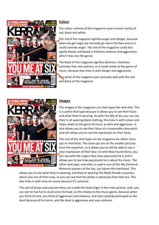 Colour 
The colour scheme of this magazine cover consist mainly of 
red, black and white. 
The red of the magazine signifies anger and danger, because 
when we get angry we normally go red in the face and so it 
could connote anger. The red of the magazine could also 
signify blood, and blood is linked to violence and aggression, 
which links into the genre. 
The black of the magazine signifies darkness. Darkness 
connotes fear and sadness, so it could relate to the genre of 
music, because fear links in with danger and aggression. 
The white of the magazine just contrasts well with the red 
and black of the magazine. 
Images 
The images in this magazine use shot types like mid-shot. This 
is a useful shot type because it allows you to see their faces 
and what they’re wearing. So with You Me at Six, you can see 
they’re all wearing black clothing, this links in with colour and 
helps relate to the genre of music as dark and aggressive. It 
also allows you to see their faces at a reasonable view point, 
and still allows you to see the expression on their faces. 
The rest of the shot types on the magazine are either close 
ups or mid-shots. The close ups are on the smaller pictures 
from the coverline, so it allows you to still be able to see a 
clear expression of their face. So with New Found Glory, you 
can see with the singers face how expressive he is and it 
allows you to see how passionate he is about his music. The 
other shot type, mid-shot, is used in one of the My Chemical 
Romance posters at the top, just above the masthead. This 
allows you to see what they’re wearing, and they’re wearing The Black Parade costumes, 
which was one of their eras, so you can see that the photo is obviously from that era. This 
also links in with mise-en-scene because it’s costume. 
The sort of props and costume they use is with the lead singer in the main picture, Josh, you 
can see he has horns stuck onto his head, so this relates to the music genre, because when 
you think of rock, you think of aggression and violence, and Josh could be portrayed as the 
devil because of his horns, and the devil is aggressive and uses violence. 
 