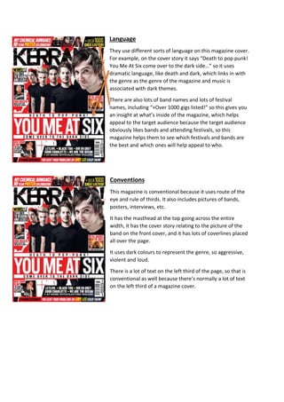 Language 
They use different sorts of language on this magazine cover. 
For example, on the cover story it says “Death to pop punk! 
You Me At Six come over to the dark side…” so it uses 
dramatic language, like death and dark, which links in with 
the genre as the genre of the magazine and music is 
associated with dark themes. 
There are also lots of band names and lots of festival 
names, including “+Over 1000 gigs listed!” so this gives you 
an insight at what’s inside of the magazine, which helps 
appeal to the target audience because the target audience 
obviously likes bands and attending festivals, so this 
magazine helps them to see which festivals and bands are 
the best and which ones will help appeal to who. 
Conventions 
This magazine is conventional because it uses route of the 
eye and rule of thirds. It also includes pictures of bands, 
posters, interviews, etc. 
It has the masthead at the top going across the entire 
width, it has the cover story relating to the picture of the 
band on the front cover, and it has lots of coverlines placed 
all over the page. 
It uses dark colours to represent the genre, so aggressive, 
violent and loud. 
There is a lot of text on the left third of the page, so that is 
conventional as well because there’s normally a lot of text 
on the left third of a magazine cover. 
 