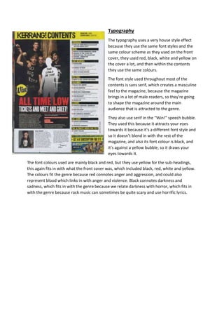 Typography 
The typography uses a very house style effect 
because they use the same font styles and the 
same colour scheme as they used on the front 
cover, they used red, black, white and yellow on 
the cover a lot, and then within the contents 
they use the same colours. 
The font style used throughout most of the 
contents is sans serif, which creates a masculine 
feel to the magazine, because the magazine 
brings in a lot of male readers, so they’re going 
to shape the magazine around the main 
audience that is attracted to the genre. 
They also use serif in the “Win!” speech bubble. 
They used this because it attracts your eyes 
towards it because it’s a different font style and 
so it doesn’t blend in with the rest of the 
magazine, and also its font colour is black, and 
it’s against a yellow bubble, so it draws your 
eyes towards it. 
The font colours used are mainly black and red, but they use yellow for the sub-headings, 
this again fits in with what the front cover was, which included black, red, white and yellow. 
The colours fit the genre because red connotes anger and aggression, and could also 
represent blood which links in with anger and violence. Black connotes darkness and 
sadness, which fits in with the genre because we relate darkness with horror, which fits in 
with the genre because rock music can sometimes be quite scary and use horrific lyrics. 
 