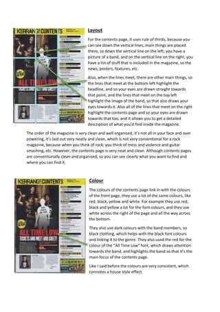 Layout 
For the contents page, it uses rule of thirds, because you 
can see down the vertical lines, main things are placed 
there, so down the vertical line on the left, you have a 
picture of a band, and on the vertical line on the right, you 
have a list of stuff that is included in the magazine, so the 
news, posters, features, etc. 
Also, when the lines meet, there are other main things, so 
the lines that meet at the bottom left highlight the 
headline, and so your eyes are drawn straight towards 
that point, and the lines that meet on the top left 
highlight the image of the band, so that also draws your 
eyes towards it. Also all of the lines that meet on the right 
highlight the contents page and so your eyes are drawn 
towards that too, and it allows you to get a detailed 
description of what you’d find inside the magazine. 
The order of the magazine is very clean and well organised, it’s not all in your face and over 
powering, it’s laid out very neatly and clean, which is not very conventional for a rock 
magazine, because when you think of rock, you think of mess and violence and guitar 
smashing, etc. However, the contents page is very neat and clean. Although contents pages 
are conventionally clean and organised, so you can see clearly what you want to find and 
where you can find it. 
Colour 
The colours of the contents page link in with the colours 
of the front page, they use a lot of the same colours, like 
red, black, yellow and white. For example they use red, 
black and yellow a lot for the font colours, and they use 
white across the right of the page and all the way across 
the bottom. 
They also use dark colours with the band members, so 
black clothing, which helps with the black font colours 
and linking it to the genre. They also used the red for the 
colour of the “All Time Low” font, which draws attention 
towards the band, and highlights the band so that it’s the 
main focus of the contents page. 
Like I said before the colours are very consistent, which 
connotes a house style effect. 
 