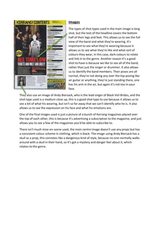 Images 
The types of shot types used in the main image is long 
shot, but the text of the headline covers the bottom 
half of their legs and feet. This allows us to see the full 
view of the band and what they’re wearing. It’s 
important to see what they’re wearing because it 
allows us to see what they’re like and what sort of 
colours they wear, in this case, dark colours to relate 
and link in to the genre. Another reason it’s a good 
shot to have is because we like to see all of the band, 
rather than just the singer or drummer. It also allows 
us to identify the band members. Their poses are all 
normal, they’re not doing any over the top posing like 
air guitar or anything, they’re just standing there, one 
has his arm in the air, but again it’s not too in your 
face. 
They also use an image of Andy Biersack, who is the lead singer of Black Veil Brides, and the 
shot type used is a medium close up, this is a good shot type to use because it allows us to 
see a bit of what his wearing, but isn’t so far away that we can’t identify who he is. It also 
allows us to see the expression on his face and what his emotions are. 
One of the final images used is just a picture of a bunch of Kerrang magazines placed over 
the top of each other, this is because it’s advertising a subscription to the magazine, and just 
allows you to see a few of the magazines you’d be able to subscribe to. 
There isn’t much mise-en-scene used, the main centre image doesn’t use any props but has 
a consistent colour scheme in clothing, which is black. The image using Andy Biersack has a 
skull as a prop, this connotes like a dangerous kind of style, because no-one normally walks 
around with a skull in their hand, so it’s got a mystery and danger feel about it, which 
relates to the genre. 
 