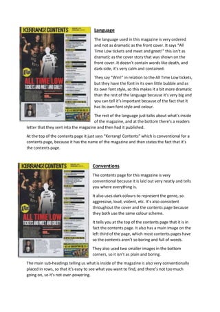 Language 
The language used in this magazine is very ordered 
and not as dramatic as the front cover. It says “All 
Time Low tickets and meet and greet!” this isn’t as 
dramatic as the cover story that was shown on the 
front cover. It doesn’t contain words like death, and 
dark-side, it’s very calm and contained. 
They say “Win!” in relation to the All Time Low tickets, 
but they have the font in its own little bubble and as 
its own font style, so this makes it a bit more dramatic 
than the rest of the language because it’s very big and 
you can tell it’s important because of the fact that it 
has its own font style and colour. 
The rest of the language just talks about what’s inside 
of the magazine, and at the bottom there’s a readers 
letter that they sent into the magazine and then had it published. 
At the top of the contents page it just says “Kerrang! Contents” which is conventional for a 
contents page, because it has the name of the magazine and then states the fact that it’s 
the contents page. 
Conventions 
The contents page for this magazine is very 
conventional because it is laid out very neatly and tells 
you where everything is. 
It also uses dark colours to represent the genre, so 
aggressive, loud, violent, etc. It’s also consistent 
throughout the cover and the contents page because 
they both use the same colour scheme. 
It tells you at the top of the contents page that it is in 
fact the contents page. It also has a main image on the 
left third of the page, which most contents pages have 
so the contents aren’t so boring and full of words. 
They also used two smaller images in the bottom 
corners, so it isn’t as plain and boring. 
The main sub-headings telling us what is inside of the magazine is also very conventionally 
placed in rows, so that it’s easy to see what you want to find, and there’s not too much 
going on, so it’s not over-powering. 
 