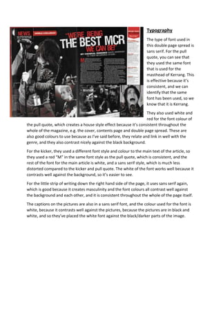Typography 
The type of font used in 
this double page spread is 
sans serif. For the pull 
quote, you can see that 
they used the same font 
that is used for the 
masthead of Kerrang. This 
is effective because it’s 
consistent, and we can 
identify that the same 
font has been used, so we 
know that it is Kerrang. 
They also used white and 
red for the font colour of 
the pull quote, which creates a house style effect because it’s consistent throughout the 
whole of the magazine, e.g. the cover, contents page and double page spread. These are 
also good colours to use because as I’ve said before, they relate and link in well with the 
genre, and they also contrast nicely against the black background. 
For the kicker, they used a different font style and colour to the main text of the article, so 
they used a red “M” in the same font style as the pull quote, which is consistent, and the 
rest of the font for the main article is white, and a sans serif style, which is much less 
distorted compared to the kicker and pull quote. The white of the font works well because it 
contrasts well against the background, so it’s easier to see. 
For the little strip of writing down the right hand side of the page, it uses sans serif again, 
which is good because it creates masculinity and the font colours all contrast well against 
the background and each other, and it is consistent throughout the whole of the page itself. 
The captions on the pictures are also in a sans serif font, and the colour used for the font is 
white, because it contrasts well against the pictures, because the pictures are in black and 
white, and so they’ve placed the white font against the black/darker parts of the image. 
 
