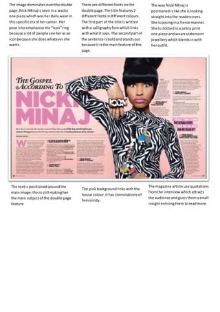 The image dominates over the double 
page; Nicki Minaj is seen in a wacky 
one piece which was her daily wear in 
this specific era of her career. Her 
pose is to emphasise the “icon” ring 
because a lot of people see her as an 
icon because she does whatever she 
wants. 
There are different fonts on the 
double page. The title features 2 
different fonts in different colours. 
The first part of the title is written 
with a calligraphy font which links 
with what it says. The second part of 
the sentence is bold and stands out 
because it is the main feature of the 
page. 
The way Nicki Minaj is 
positioned is like she is looking 
straight into the readers eyes. 
She is posing in a fierce manner. 
She is clothed in a zebra print 
one piece and wears statement 
jewellery which blends in with 
her outfit. 
The text is positioned around the 
main image; this is still making her 
the main subject of the double page 
feature 
The pink background links with the 
house colour, it has connotations of 
femininity. 
The magazine article use quotations 
from the interview which attracts 
the audience and gives them a small 
insight enticing them to read more 
 