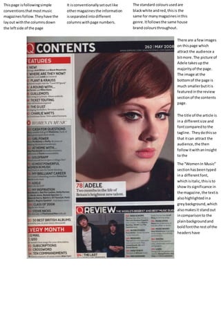 This page is following simple 
conventions that most music 
magazines follow. They have the 
lay out with the columns down 
the left side of the page 
It is conventionally set out like 
other magazines the information 
is separated into different 
columns with page numbers. 
The standard colours used are 
black white and red, this is the 
same for many magazines in this 
genre. It follows the same house 
brand colours throughout. 
There are a few images 
on this page which 
attract the audience a 
bit more. The picture of 
Adele takes up the 
majority of the page. 
The image at the 
bottom of the page is 
much smaller but it is 
featured in the review 
section of the contents 
page. 
The title of the article is 
in a different size and 
font compared to the 
tagline. They do this so 
that it can attract the 
audience, the then 
follow it with an insight 
to the 
The “Women In Music” 
section has been typed 
in a different font, 
which is italic, this is to 
show its significance in 
the magazine, the text is 
also highlighted in a 
grey background, which 
also makes it stand out 
in comparison to the 
plain background and 
bold font the rest of the 
headers have 
 