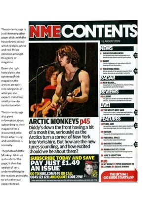 The contents page is 
just like many other 
pages sticks with the 
house brand colour 
which is black, white 
and red. This is 
common amongst 
this genre of 
magazine. 
Down the right 
hand side is the 
contents of the 
magazine; the 
articles are split 
into categories of 
what you can 
expect. It also has 
small arrows to 
symbolise what 
articles featured on 
the front cover. 
The contents page 
also gives 
information about 
subscribing to their 
magazine for a 
discounted price 
this is advertising 
and sometimes is 
normally 
The photo of Arctic 
Monkeys takes up 
quite a bit of the 
page; it then has 
section of text 
underneath to give 
the readers an insight 
to what they can 
expect to read. 
 