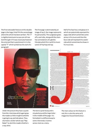 The first noticeable feature on this double 
page is the large J that fills the second page 
where the article has been written. The “J” 
is slightly translucent so you can still see 
text through it if it was necessary however 
the only text that is positioned in it is the 
capital “T” which symbolises the start of a 
paragraph 
The first page is dominated by an 
image of Jay Z, the image represents 
his personality. The sunglasses gives 
off a cool vibe, along with the chain 
has connotations of a ghetto 
lifestyle which fits in with his music 
career of hip hop and rap. 
Half of his face has a red glow on it 
which can potentially represent his 
angry side which sometimes come 
across in his music and then the 
blue side will represent his cooler 
side which sometimes he shows in 
his music too. 
Under the picture they have a quote 
from the interview which again gives 
the readers a little insight to what he 
is going to say and talk about. They 
also have a sticker which says “Rap 
Radar” to alert the readers that he is 
a rap artist. 
The text is quite heavy and is 
situated around the large letter 
in the middle of the page. It is 
formatted in a different way to 
some interviews; it comes 
across more as a story. 
The main colour on this feature is 
red; this is also the same as Q 
magazines house brand colour. 
