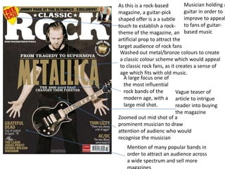 As this is a rock-based
magazine, a guitar-pick
shaped offer is a a subtle
touch to establish a rock-
theme of the magazine, an
artificial prop to attract the
target audience of rock fans
A large focus one of
the most influential
rock bands of the
modern age, with a
large mid shot.
Zoomed out mid shot of a
prominent musician to draw
attention of audienc who would
recognise the musician
Mention of many popular bands in
order to attract an audience across
a wide spectrum and sell more
Washed out metal/bronze colours to create
a classic colour scheme which would appeal
to classic rock fans, as it creates a sense of
age which fits with old music.
Vague teaser of
article to intrigue
reader into buying
the magazine
Musician holding a
guitar in order to
improve to appeal
to fans of guitar-
based music
 