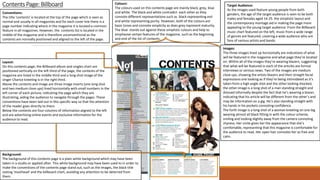 Contents Page: Billboard
Layout:
On this contents page, the Billboard album and singles chart are
positioned vertically on the left third of the page, the contents of the
magazine are listed in the middle third and a long shot image of the
singer Charice kneeling is in the right third.
Above the contents and image are three image inserts (one long shot
and two medium close ups) lined horizontally with small numbers in the
left corner of each picture, indicating the page which they are
illustrating, aiding the audience to navigate through the pages. These
conventions have been laid out in this specific way so that the attention
of the reader goes directly to them.
Below the contents are four columns of information aligned to the left
and are advertising online events and exclusive information for the
audience to read.
Background:
The background of this contents page is a plain white background which may have been
taken in a studio or applied after. This white background may have been used to in order to
make the conventions of the contents page stand out, such as the images, the black title
stating ‘masthead’ and the billboard chart, avoiding any attention to be deterred from
them.
Colours:
The colours used on this contents page are mainly black, grey, blue
and white. The black and white contradict each other as they
connote different representations such as black representing evil
and white representing purity. However, both of the colours are
basic tones and connote simplicity as does grey represent maturity.
The blue stands out against these simplistic colours and help to
emphasise certain features of the magazine, such as the beginning
and end of the list of contents.
Target Audience:
As the images used feature young people from both
genders, the age of the target audience is seen to be both
males and females aged 14-25. the simplistic layout and
the contemporary montage aid in making the page more
appealing to the young target audience. From the Billboard
music chart featured on the left, music from a wide range
of genres are featured, covering a wide audience who are
fans of various artists and bands.
Conventions:
The title ‘contents’ is located at the top of the page which is seen as
normal and usually in all magazines and for each cover line there is a
page number indicating where in the magazine it is located a common
feature in all magazines. However, the contents list is located in the
middle of the magazine and is therefore unconventional as the
contents are normally positioned and aligned to the left of the page.
Images:
The three images lined up horizontally are indications of what
will be featured in the magazine and what page they’re located
on. Within all of the images they’re wearing blazers, suggesting
that what will be featured in each of the articles are formal
interviews or serious news. Two of the images are medium
close ups, showing the artists blazers and their straight facial
expressions one looking as if they’re being intimidated as it’s
taken from a high angle shot and the other looking shocked,
the other image is a long shot of a man standing straight and
dressed informally despite the fact that he’s wearing a blazer,
indicating that his article will be different from the other’s and
may be information on a gig. He’s also standing straight with
his hands in his pockets connoting confidence.
The forth image is a long shot of a woman kneeling on one leg
wearing almost all black fitting in with the colour scheme,
smiling and looking slightly away from the camera connoting
shyness. Her smile gives her the appearance that she’s
comfortable, representing that this magazine is comfortable for
the audience to read. Her open hair connotes her as free and
calm.
 