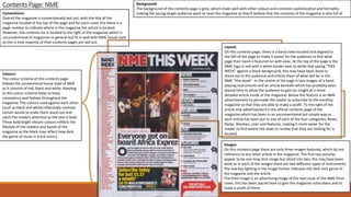 Contents Page: NME
Conventions:
Overall the magazine is conventionally laid out, with the title of the
magazine located at the top of the page and for each cover line there is a
page number to indicate where in the magazine the article is located.
However, the contents list is located to the right of the magazine which is
unconventional of magazines in general but fit in well with NME house style
as this is how majority of their contents pages are laid out.
Layout:
On this contents page, there is a band index located and aligned to
the left of the page to make it easier for the audience to find what
page their band is featured on with ease. At the top of the page is the
NME logo in red with a white border next to white text saying “THIS
WEEK” against a black background, this may have been done to
stand out to the audience and inform them of what will be in the
NME “this week”. In the centre of the page is two images of a band
playing instruments and an article beneath which has probably been
placed here to allow the audience to gain an insight of a more
detailed article inside of the magazine. Below this feature is an NME
advertisement to persuade the reader to subscribe to the monthly
magazine so that they are able to make a profit. To the right of the
article and advertisement is the official contents page of the
magazine which has been in an unconventional but simple way as
each article has been put in one of each of the four categories; News,
Radar, Reviews, Live! and features, making it more easier for the
reader to find where the news or review that they are looking for is
located.
Colours:
The colour scheme of this contents page
follows the conventional house style of NME
as it consists of red, black and white. Keeping
to this colour scheme helps to keep
consistency and follows throughout the
magazine. The colours used against each other
(such as black and white) effectively contrast
certain words to make them stand out and
catch the readers attention as the text is bold.
These bold bright vibrant colours reflects the
lifestyle of the readers and bands of the
magazine as the black may reflect how dark
the genre of music is (rock music).
Background:
The background of this contents page is grey, which mixes well with other colours and connotes sophistication and formality,
making the young target audience want to read this magazine as they’ll believe that the contents of the magazine is also full of
Images:
On this contents page there are only three images featured, which do not
reference to any other article in the magazine. The first two pictures
appear to be one long shot image but sliced into two, this may have been
done as in each of the images there are two different types of instruments.
The low key lighting in the image further indicates the dark rock genre of
the magazine and the article.
The third image is an advertising image of the next issue of the NME front
cover, this has been placed here to gain the magazine subscribers and to
make a profit of them.
 