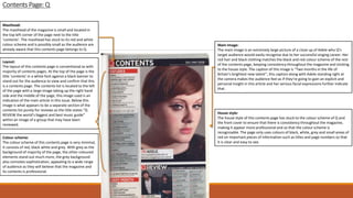 Contents Page: Q
Masthead:
The masthead of the magazine is small and located in
the top left corner of the page next to the title
‘contents’. The masthead has stuck to its red and white
colour scheme and is possibly small as the audience are
already aware that this contents page belongs to Q.
Layout:
The layout of this contents page is conventional as with
majority of contents pages. At the top of the page is the
title ‘contents’ in a white font against a black banner to
stand out for the audience to view and confirm that this
is a contents page. The contents list is located to the left
of the page with a large image taking up the right hand
side and the middle of the page, this image used is an
indication of the main article in this issue. Below this
image is what appears to be a separate section of the
contents list purely for reviews as the title states “Q
REVIEW the world’s biggest and best music guide”
within an image of a group that may have been
reviewed.
Main Image:
The main image is an extremely large picture of a close up of Adele who Q’s
target audience would easily recognise due to her successful singing career. Her
red hair and black clothing matches the black and red colour scheme of the rest
of the contents page, keeping consistency throughout the magazine and sticking
to the house style. The caption of this image is “Two months in the life of
Britain’s brightest new talent”, this caption along with Adele standing right at
the camera makes the audience feel as if they’re going to gain an explicit and
personal insight in this article and her serious facial expressions further indicate
that .
Colour scheme:
The colour scheme of this contents page is very minimal,
it consists of red, black white and grey. With grey as the
background of majority of the page, the other coloured
elements stand out much more, the grey background
also connotes sophistication, appealing to a wide range
of audience as they will believe that the magazine and
its contents is professional.
House style:
The house style of this contents page has stuck to the colour scheme of Q and
the front cover to ensure that there is consistency throughout the magazine,
making it appear more professional and so that the colour scheme is
recognisable. The page only uses colours of black, white, grey and small areas of
red on important pieces of information such as titles and page numbers so that
it is clear and easy to see.
 