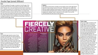 DoublePage Spread: Billboard
Title:
The main heading of the page is located on the left page of the
spread, where the text is also located. As the title contains the
word “fiercely” this is also portrayed by how the text is presented
as it is bold and stands out in comparison to the other word in the
masthead “creative” which has been written in an artistic font.
The word fierce also connects with the main image of Beyoncé as
her the name of her album also had the word “fierce” in there.
This white bold title stands out against the dark pink background,
making the audience more interested and wanting to continue to
read the double page spread.
Caption:
The caption of the article is located I the top right corner of the page above
Beyoncé's head stating ‘woman of the year’. Indicating to the reader that
they are indeed reading an article about a woman who is extremely famous.
The bold white writing this text is written in stands out against the dark grey
background, making it clearer and easier for the reader to see and be
informed what the main focus of the spread is.
Text:
This double page spread consists of two
columns of text which are both located to
the left side of the page. The text may have
been split into two columns in order to
make it appear as if there is less text as the
audience may get put off reading the article.
The text may also be placed on the left
page so that it is not the first thing that the
audience see when they open the page as
the main image takes up majority of the
page.
Main Image:
The main image is located on the
right page and is an extremely
large close up picture of Beyoncé
which takes up the whole page.
This is due when the reader turns
the page, the first thing that they’ll
see is the extremely large picture
and will automatically know that
this double page spread is an
article based on Beyoncé. The hair,
makeup and costume which is on
Beyoncé are all bold and striking,
relating to the title of the spread
which includes the word “fierce”
the mise en scene in this image
clearly shows that she is fierce. The
fact that she’s looking directly at
the camera makes it look as if
she’s looking directly at the reader,
making them believe that this
article is especially for them and
that they’ll gain a very private
insight of her life or her career
through reading this article.
 