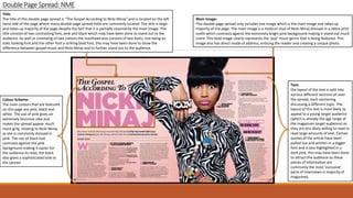 DoublePage Spread: NME
Title:
The title of this double page spread is “The Gospel According to Nicki Minaj” and is located on the left
hand side of the page where many double page spread titles are commonly located. The title is large
and takes up majority of the page despite the fact that it is partially covered by the main image. The
title consists of two contrasting font, pink and black which may have been done to stand out to the
audience. As well as consisting of two colours the masthead also consists of two fonts, one being an
italic looking font and the other font a striking bold font, this may have been done to show the
difference between gospel music and Nicki Minaj and to further stand out to the audience.
Colour Scheme:
The main colours that are featured
on this page are pink, black and
white. The use of pink gives an
extremely feminine vibe and
makes the spread appear much
more girly, relating to Nicki Minaj
as she is commonly dressed in
pink. The use of black text
contrasts against the pink
background making it easier for
the audience to read, the black
also gives a sophisticated look to
the spread.
Main Image:
This double page spread only includes one image which is the main image and takes up
majority of the page. The main image is a medium shot of Nicki Minaj dressed in a zebra print
outfit which contrasts against the extremely bright pink background making it stand out much
more. This bold image clearly represents the ‘pop’ music genre that is being featured. This
image also has direct mode of address, enticing the reader and creating a unique photo.
Text:
the layout of the text is split into
various different sections all over
the spread, each sectioning
discussing a different topic. The
layout of this text is most likely to
appeal to a young target audience
(which is already the age range of
the magazines target audience) as
they are less likely willing to read to
read large amounts of text. Certain
quotes of the article have been
pulled out and written in a bigger
font and is also highlighted in a
dark pink, this may have been done
to attract the audience as these
pieces of information are
commonly the most ‘exclusive’
parts of interviews in majority of
magazines.
 