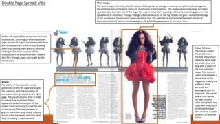 DoublePage Spread: Vibe
On the left page of this spread there’s a mini
introduction, summing up what the double
page consists of to gain the readers attention
and introduce them to the article, drawing
them in to making them want to continue
reading it. The main purpose of this
introduction is to ensure that skim readers
who flick through pages are caught by the
introduction.
Article:
The article of this spread s mainly
positioned on the left page and is split
into columns, with the exception of
one column being located on the right
page. The use of columns help in order
to reduce how much text there
appears to be as this can put off the
reader from continuing to read the rest
of the spread. The text is written in
grey to match the grey colour scheme
and to make the reader feel that what
they’re reading is sophisticated.
Colour Scheme:
The colours used in
this article is very
minimal, the colours
that have been used
are white, grey, and
blue with a splash of
red from the main
image. This minimal
colour scheme gives a
formal look to the
magazine, making the
audience more
attracted and
wanting to read the
magazine. The use of
blue on this spread
has been done in
order to highlight key
important areas, such
as Solange Knowles’
fans, drawing a wider
audience to read the
article.
Main Image:
The main image is the only colourful aspect of the spread as Solange is wearing red which contrasts against
the white background making stand out much more to the audience. This image is extremely large and takes
up majority of the right side of the page. The way in which she’s standing with her feet pointing gives her the
appearance of innocence. Though Solange’s dress shows a lot of her leg, it does not give a seductive message
to the audience as her innocent pose contradicts this. She looks fierce and intimidating due to her facial
expressions but still looks feminine and gives off a doll-like appearance at the same time.
 
