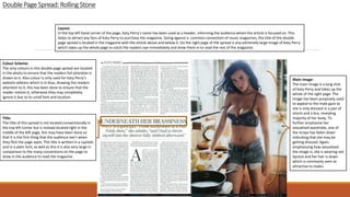 DoublePage Spread: RollingStone
Title:
The title of this spread is not located conventionally in
the top left corner but is instead located right in the
middle of the left page, this may have been done so
that it is the first thing that the audience see’s when
they flick the page open. The title is written in a capitals
and in a plain font, as well as this it is also very large in
comparison to the many conventions on the page to
draw in the audience to read the magazine.
Colour Scheme:
The only colours in this double page spread are located
in the photo to ensure that the readers full attention is
drawn to it. Also colour is only used for Katy Perry’s
website address which is in blue, drawing the readers
attention to it, this has been done to ensure that the
reader notices it, otherwise they may completely
ignore it due to its small font and location.
Layout:
In the top left hand corner of the page, Katy Perry’s name has been used as a header, informing the audience whom the article is focused on. This
helps to attract any fans of Katy Perry to purchase the magazine. Going against a common convention of music magazines, the title of the double
page spread is located in the magazine with the article above and below it. On the right page of the spread is any extremely large image of Katy Perry
which takes up the whole page to catch the readers eye immediately and draw them in to read the rest of the magazine.
Main Image:
The main image is a long shot
of Katy Perry and takes up the
whole of the right page. The
image has been purposely used
to appeal to the male gaze as
she is only dressed in a pair of
shorts and a bra, revealing
majority of her body. To
further emphasise her
sexualised wardrobe, one of
the straps has fallen down
indicating that she may be
getting dressed. Again,
emphasising how sexualised
the image is, she is wearing red
lipstick and her hair is down
which is commonly seen as
attractive to males.
 