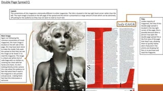 DoublePage Spread:Q
Title:
Unlike majority of
magazines, the title of this
double page spread is
located in the top right
corner of the page, this is
possibly because when a
person may open the
double page spread this is
the first area of the page
that they’ll see, allowing
them to quickly realise
who’s featured in the
article and drawing her
fans in to purchase and
read the magazine.
Main Image:
Again not following the
common conventions of music
magazines, the main image is
located on the left side of the
page, this may have been done
to make the reader fully open
the spread so that they can see
the image an be drawn in to
read the magazine. The image
is a black and white shot of
Lady Gaga with no clothes on,
covering her chest with her
hands and chains. As she’s
looking directly at the camera
this may allow the audience to
feel that what they’ll read in
the magazine is very private
and personal , making them
feel that this information is
exclusive.
Layout:
The conventions of this magazine is extremely different to other magazines. The title is located in the top right hand corner rather than the
left. The main image is located on the left page of the spread and the article is presented as a large amount of text which can be extremely
off putting for the audience as they may not want to read so much text.
 