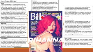 FrontCover: Billboard
Layout:
It can be seen that there is an hidden border around the
magazine to stop text from sticking right to the edge of the
page, although “RIHANNA” reaches both sides of the page,
this has possibly been done to stand out and draw the
audience to the magazine as Rihanna is featured in there.
The format of the magazine is with the masthead located at
the top of the page as this is where the audience will first
start reading the cover, the main image is located in the
middle of the page and all of the headlines are located to the
left of the page as with Westernised reading, this is where
people first look for information.
It can be seen that the colour scheme of the magazine is very
simplistic as the only colours used (excluding the image) are
red, white, yellow and black.
Main Image:
As the main image is Rihanna, it is automatically easy to
assume that her fans will be attracted to this magazine. It
can also be assumed that this image will appeal to males as
her pose is very provocative as she’s showing a lot of her
back and looking over her shoulder, attracting the male gaze.
As Rihanna’s top is white, this signifies innocence which
however contradicts with her revealed gun tattoo, red hair
and lips, informing us that she’s in fact not innocent.
The red hair and lipstick can be seen as seductive and a
revelation of her passion and love for music.
Date and Price:
A common convention in all magazines is that the price of
the magazine is presented in a small font located in a corner
of the cover, this is due to the fact that companies do not
want the audience to be drawn to the price as it does not
appeal to them, this magazine for example costs
$6.99/£4.36, aiming at a middle class audience.
Masthead:
The masthead of this magazine is the Billboard logo. This
same logo is seen on every edition of the magazine so that
it is consistent and easily recognisable.
The font of the logo is seen to be as an informal font,
showing that this magazine is aimed at teenagers and the
red white and yellow colours are gender neutral,
indicating that the magazine is attracted to both sexes.
The picture of Rihanna featured on the cover overlaps the
masthead, suggesting that the Billboard is an infamous
magazine and that customers will easily recognise it despite
that the name is covered.
As the Billboard magazine is a chart magazine which does not
focus on any particular genre of music, Rihanna is a suitable
artist to be featured on the front cover as she is in R&B and
Pop music.
The Feature Headline:
“Rihanna” is written in a gradient above the anchorage “my
fans don’t really know who I am” suggesting that the fading
gradient indicates that Rihanna thinks that we don’t know.
The use of the white colour against the dark purple background
makes the headline stand out so that the audiences eyes are
drawn straight to the word Rihanna. The use of this white
headline could signify innocence and purity, the same as the
white top which she is wearing.
The heading is spread across the width of the cover suggesting
that Rihanna is more of a star and exclusive than the magazine
as her name is bigger than the masthead.
Quote Preview:
The quote “Don’t know who I am” makes the audience want to
read the magazine as this statement makes them intrigued and
want to find out who the real Rihanna is, feeling more closer to
her as they feel that what they’re reading is exclusive.
This quote also gives the audience an idea of what her article
will be about.
 