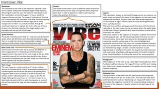 FrontCover: Vibe
Masthead:
The masthead of this cover is the magazines logo and is bold
and in capitals, making the masthead appear more dramatic,
attracting the audiences eye. The bold and vibrant colours of
the masthead are similar to the genre of music which this
magazine focuses on (rap). The image of Eminem and “the real
rap” stamp overlaps the masthead, indicating that this magazine
is so successful and infamous that the logo can be easily
recognised even when it is partially covered. Though the
masthead is bold and in capitals, the font is informal, this may
be due to the fact that majority of the target audience are
teenagers and are not into formal news.
Main Cover Line:
On this cover, the main cover line is unusual and different to
other magazines as it is not boldly presented across the
magazine and is interrupted by the main image as the last letter
is partially covered, this may have been done to make it clear
and ensure the audience that the main image and cover line are
linked together and are about Eminem.
Quote Preview:
The quote “I literally almost died” is a very serious and dramatic
quote, which will definitely catch the audiences eye and draw
them in to read the article as they would be intrigued and
wanting to find out why Eminem literally almost died.
Main Image:
The main image is a medium close up of Eminem looking
directly at the camera with a hard, serious looking expression,
connecting with his article and the serious rap theme of the
magazine. With his arms crossed, he is able to show off his
tattoos, further indicating that he is a rapper as this fits the
image. Although his cover line is in a red text, Eminem is in a
black tank top which still fits in with the magazine as some of
the sell lines around the page are black, keeping in the colour
scheme.
Header:
The header of the cover is a list of different major artists from
the same genre of music (rap). Listing these artists may have
been done in order to appeal to a larger audience group
rather than just fans of Eminem.
Layout:
The masthead is located at the top of the page so that the audience can
easily locate and identify the name of the magazine. As the main image
overlaps the masthead, this may have been done as the magazine is
successful that its logo is infamous and can easily be recognised even
when partially covered.
The cover lines, sell lines and plugs are all littered on both the left and
right side of the main image, so that no matter where the reader looks
on the cover, they are presented with new information of what will be
featured in the articles.
The colour scheme of the magazine is very clear, simplistic and minimal
as red, grey and black are the colours featured on the cover. As red is
the main colour, it may have been used as it is a strong and vibrant
colour and is used in certain areas of the cover to highlight and
emphasise certain articles. The colour red connotes rebellion, linking to
rap music and Eminem. Black has been used for the colour of text such
as “50 hottest rap blogs”, as black connotes mystery it is used
appropriately to emphasise this cover line. As grey connotes indecision
and uncertainty, it has been used appropriately for the text listing the
drugs Eminem has taken as that can be some of the many symptoms.
Background:
The background of the cover is just a plain light blue background, which
has been used to emphasise the image of Eminem and the text, making
sure that they are easily noticeable for the audience to be drawn in and
read the magazine.
Date and Price:
Though the date is featured in the left hand corner of the magazine,
the price and barcode are not on the cover. This may have been done
as the price and barcode are displeasing and may put off readers from
purchasing the magazine. Instead of this convention being located on
the cover of the magazine, it may be located on the back page of the
magazine.
 