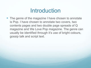 Introduction
 The genre of the magazine I have chosen to annotate
is Pop. I have chosen to annotate two covers, two
contents pages and two double page spreads of Q
magazine and We Love Pop magazine. The genre can
usually be identified through it’s use of bright colours,
gossip talk and script text.
 