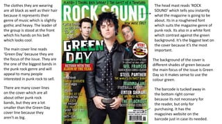 The head mast reads ‘ROCK
SOUND’ which tells you instantly
what the magazine is going to be
about. Its in a roughened font
which suits the magazine genre of
punk rock. Its also in a white font
which contrast against the green
background. It’s the biggest text on
the cover because it’s the most
important.
The background of the cover is
different shades of green because
the main focus of the issue is Green
Day so it makes sense to use the
colour green.
The clothes they are wearing
are all black as well as their hair
because it represents their
genre of music which is slightly
gothic and heavy. The leader of
the group is stood at the front
which his hands on his belt
which looks cool.
The main cover line reads
‘Green Day’ because they are
the focus of the issue. They are
the one of the biggest bands in
the punk rock genre and will
appeal to many people
interested in punk rock to sell.
There are many cover lines
on the cover which are all
about other punk rock
bands, but they are a lot
smaller than the Green Day
cover line because they
aren’t as big.
The barcode is tucked away in
the bottom right corner
because its not necessary for
the reader, but only for
purchasing. It has the
magazines website on the
barcode just in case its needed.
 