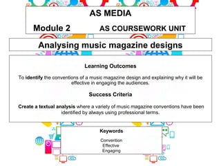 AS MEDIA
Module 2 AS COURSEWORK UNIT
Keywords
Convention
Effective
Engaging
Analysing music magazine designs
Learning Outcomes
To identify the conventions of a music magazine design and explaining why it will be
effective in engaging the audiences.
Success Criteria
Create a textual analysis where a variety of music magazine conventions have been
identified by always using professional terms.
 