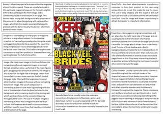 Masthead-Is boldandconventionallyplaced inthe top third, is usually
formattedbehind the image as it is easily recognisable. “Kerrang!” is a
strong title that is impactful andreflects the genre well as it is a harsh
word whichcan relate to rock and metal music. The title also harmonises
with the image nicelyas well as theyare very energetic and controversial.
Buzz/Puffs- Are short advertisements to endorse a
consumer to buy their product in this case using
competitions to tempt the reader to buy the issue.
The use of drop shadow and the shape of the puff
replicate thislookof anadvertisementwhichmakesit
stand out from the image and shows importunacy to
attract the reader to important information.
Banner- Advertisesspecialfeatureswithinthe magazine
almostlike abuzzword.These are usuallyfeaturedin
thisparticularmagazine howeverthe formatisslightly
differentdependingonthe frontimage andis
sometimesplacedonthe bottomof the page. This
bannerhas a strongdark backgroundwithpreviewsof
the postersitis advertisingalongwithvariousother
imageswhichletsthe readerassociate thatspecific
productwiththe band. Usuallythisbanneradvertises
postersinmostissues.
Strapline-asubheadinginanewspaperormagazine
article or inany advertisement.Inthiscase the
strapline isn’tactuallypurposelyadvertisingthe article
justsuggestingitscontentsasa part of the coverline
storyand producesexcessknowledgeaboutitthan
the actual coverline title.Thisisaffective topersuade
consumerstobuy theirproductas itteasestheminto
wantingtoread the full article within.
Coverlines- Goingagainstoriginalconventionsand
are placedonthe right handside of the page andare
usuallyplacedonthe left.Shortinformative
sentencestosave overclutteronthe page specifically
causedby the image whichallowsthemtobe clearly
read. The use of drop shadowanda bright
backgroundcolourmakesthe textreallystandout.In
thisissue there are several cover-linesandunusually
a lot of themformattedinseveral placesaroundthe
page almostas if to fitas many interestingstoriesin
as possible withouteffectingthe maincoverlinesand
othercontentaroundthe page.
Colourscheme- Usuallyaparticularcolourscheme is
carriedthroughoutthe multiple issuesof the
magazine howeverisnotalwaysnecessary;However
thisisa magazine thatdoesfollowthatparticular
conventionasthe mastheadisusuallyredandother
titlesandcoverlinesvarybetweenredandyellow
withblackor white boardersandthistheme is
followedthroughoutthe magazine.These coloursare
veryboldand standout verywell toattract as much
attentionaspossible andallowingeverythinginthe
page to be eye catchingas the page is busyandcan be
difficulttotryand observe all the differentaspects
but due to the colourscheme ishas harmonisedthat
conceptand allowsthe texttobe visible andvisually
interesting
Barcode/date/price- usuallyunderthe codesand
conventionsthe placementof barcodes,pricesand
date/issue numberisusuallyseparatedwiththe barcode
discreetlyplacedinthe cornerandthe restof the
informationelsewhere onthe covernormallylocatedbythe
mast head.
Image- the frontcoverimage inthisissue followsthe
conventionsof usual magazine imagesintermsof
format,a mediumclose-upformatof the mainfigures
givesanappropriate amountof content,The image is
alsoplacedon the rightside of the page ratherthan
centredas itcreatesmore room on the leftthirdof
the page tobe filledwiththe large coverline and
othermultiple imagesinthiscase withoutcorrupting
the overall image.The use of compositionis
interestingasthere isone mainfigure alongwiththe
restof the membersfromthe bandincludedinthe
backgroundwhichcreatesa depthinthe photograph
whichworkswell due tothe consistentlayering
throughoutthe cover. The use of multiple imagesis
interestingasmostmusicmagazinesdon’talways
include thishoweverworkswellincorrespondence
withtheirspecificcoverlinesthathave beenincluded
at the bottomof the page.
 