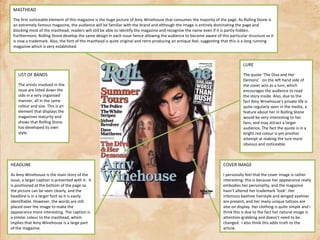 MASTHEADThe first noticeable element of this magazine is the huge picture of Amy Winehouse that consumes the majority of the page. As Rolling Stone is an extremely famous magazine, the audience will be familiar with the brand and although the image is entirely dominating the page and blocking most of the masthead, readers will still be able to identify the magazine and recognise the name even if it is partly hidden. Furthermore, Rolling Stone develop the same design in each issue hence allowing the audience to become aware of this particular structure as it is now a trademark. Also, the font of the masthead is quite original and retro producing an antique feel, suggesting that this is a long running magazine which is very established.LUREThe quote ‘The Diva and Her Demons’   on the left hand side of the cover acts as a lure, which encourages the audience to read the story inside. Also, due to the fact Amy Winehouse’s private life is quite regularly seen in the media, a feature about her in Rolling Stone would be very interesting to her fans, and may attract a larger audience. The fact the quote is in a bright red colour is yet another attempt at making the lure more obvious and noticeable.LIST OF BANDSThe artists involved in the issue are listed down the side in a very organised manner, all in the same colour and size. This is an element that displays the magazines maturity and shows that Rolling Stone has developed its own style.HEADLINEAs Amy Winehouse is the main story of the issue, a larger caption is presented with it.  It is positioned at the bottom of the page so the picture can be seen clearly, and the headline is in a larger font so it is easily identifiable. However, the words are still placed over the image to make the appearance more interesting. The caption is a similar colour to the masthead, which implies that Amy Winehouse is a large part of the magazine.COVER IMAGEI personally feel thatthe cover image is rather interesting; this is because her appearance really embodies her personality, and the magazine hasn’t altered her trademark ‘look’. Her infamous beehive hairstyle and winged eyeliner are present, and her many unique tattoos are also on display. Her clothing is quite simple and I think this is due to the fact her natural image is attention-grabbing and doesn’t need to be changed.  I also think this adds truth to the article.