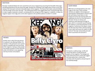 MASTHEADKerrang’s masthead follows the main conventions of a music magazine by consuming the full width of the page and being positioned at the very top of the page. Similarly the masthead is the largest piece of text on the cover making it the focal point and most noticeable aspect of the magazine. The feature that makes easily identifiable is the font design of the word ‘Kerrang’ – the striking black letters have jagged white lines running through them to make it appear shattered or broken, correlating with the rock genre of the magazine. In addition, it makes the magazine appear more edgy and current which appeals to the youthful audience to which it is aimed.COVER IMAGEBiffyClyro are photographed as the main image on the cover, James and Ben Johnston are slightly in the background wearing black clothing which connects with the rock theme. Simon Neil is in the foreground of the shot wearing white, this emphasises the fact he is the lead vocal in the band. He has an intense and mysterious look expressed through his eyes, which is a successful way of drawing the audience in and attracting them to the magazine. Furthermore this aspect creates the idea that Simon Neil is directly looking at you, which will cause the readers to take notice of ‘Kerrang’ and possibly persuade them to purchase and consume it.FREEBIESAnother way in which Kerrang attracts its audience is by offering freebies. For example, in this particular issue a poster special is available with every purchase of the magazine. Seeing as many people like putting up posters of their favourite artists, this element is very appealing and may increase consumption.GRAPHICSKerrang has a subtle grungy, scruffy and chaotic feel which is produced by the graphics of the magazine. The background shown behind the band is black with jagged and sharp white lines, a theme that correlates with the graphics and portrayal of the masthead design. 