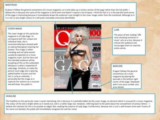 MASTHEADQ doesn’t follow the general conventions of a music magazine, as it only takes up a certain section of the page rather than the full width. I believe this is because the name of the magazine is fairly short and doesn’t require a lot of space. I think the fact it is in the top left hand corner of the page is interesting because it immediately draws the audience’s eye straight to the cover image rather than the masthead. Although as it is in red ( a very bright colour) it is still quite noticeable and easily identifiable.COVER IMAGEThe cover image on this particular magazine is of Lady Gaga. To correspond with her unique and individual style, she is controversially bare chested with an odd pointed glove covering her breasts. This image is rather revealing and not what would usually be expected on a music magazine cover, but her fans and the intended audience will be accepting of this as this outlandish behaviour is what is expected of Lady Gaga. Similarly, to make the picture more edgy she is wearing spiked leather trousers and her hair is curly an unkempt.  I personally like the image as it captures her essence as a musician and will draw  the public in.LUREThe piece of text reading ‘100 most shocking moments in music’ acts as a lure, because it entices the audience and encourages them to read the entire article.BARCODEQ again follows the general conventions of a music magazine by placing the barcode in the bottom right corner of the page. Displayed with it are issue number and price details.HEADLINEThe headline on this particular cover is quite interesting; this is because it is partially hidden by the cover image, an element which is unusual for a music magazine. The colour of the text is bright white so it stands out, and is a rather large size. However, referring back to the point about the concealment of various letters – I believe the intention for this is to provide an edgier feel, evoking the essence of Lady Gaga. Furthermore, because she is such a well known artist even if parts of her name are blocked, the public will immediately recognise her and her name. 