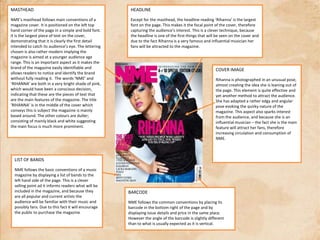 MASTHEADNME’s masthead follows main conventions of a magazine cover. It is positioned on the left top hand corner of the page in a simple and bold font. It is the largest piece of text on the cover, demonstrating that it is clearly the first detail intended to catch its audience’s eye. The lettering chosen is also rather modern implying the magazine is aimed at a younger audience age range. This is an important aspect as it makes the brand of the magazine easily identifiable and allows readers to notice and identify the brand without fully reading it.  The words ‘NME’ and ‘RIHANNA’ are both in a very bright shade of pink, which would have been a conscious decision, indicating that these are the pieces of text that are the main features of the magazine. The title ‘RIHANNA’ is in the middle of the cover which conveys this is subject the magazine is mainly based around. The other colours are duller; consisting of mainly black and white suggesting the main focus is much more prominent.HEADLINEExcept for the masthead, the headline reading ‘Rihanna’ is the largest font on the page. This makes it the focal point of the cover, therefore capturing the audience’s interest. This is a clever technique, because the headline is one of the first things that will be seen on the cover and due to the fact Rihanna is a very famous and influential musician her fans will be attracted to the magazine.COVER IMAGERihanna is photographed in an unusual pose, almost creating the idea she is leaning out of the page. This element is quite effective and yet another method to attract the audience.  She has adapted a rather edgy and angular pose evoking the quirky nature of the magazine. This aspect also sparks interest from the audience, and because she is an influential musician – the fact she is the main feature will attract her fans, therefore increasing circulation and consumption of NME.  LIST OF BANDSNME follows the basic conventions of a music magazine by displaying a list of bands to the left hand side of the page. This is a clever selling point ad it informs readers what will be included in the magazine, and because they are all popular and current artists the audience will be familiar with their music and possibly fans. Due to this fact it will encourage the public to purchase the magazineBARCODENME follows the common conventions by placing its barcode in the bottom right of the page and by displaying issue details and price in the same place. However the angle of the barcode is slightly different than to what is usually expected as it is vertical.