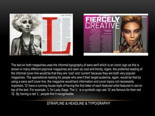 The text on both magazines uses the informal typography of sans serif which is an iconic sign as this is
shown in many different pop/rock magazines and seen as cool and trendy. Again, the preferred reading of
the informal cover line would be that they are ‘cool’ and ‘current’ because they are both very popular
magazines. The oppositional reading for people who aren’t their target audience, again, would be that by
using a sans serif cover line, the magazine would lack information and cover topics not necessarily
important. ‘Q’ have a running house style of having the first letter of each featured artist featured in red on
top of the text. For example, ‘L’ for Lady Gaga. The ‘L’ is a symbolic sign ask ‘Q’ are famous for their red
‘Q’. By having a red ‘L’, people find it recognisable.
STRAPLINE & HEADLINE & TYPOGRAPHY
 