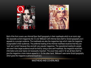 Both of the front covers use informal Sans Serif typography in their mastheads which is an iconic sign.
We associate current magazines like ‘Q’ and ‘Billboard’ with informal Sans Serif or Script typography as it
appeals to a younger audience. The mastheads are also the magazines logo which make the magazine
recognisable to their audiences. The preferred reading of the informal masthead would be that they are
‘cool’ and ‘current’ because they are both very popular magazines. The oppositional reading for people
who aren’t their target audience would be that by using a sans serif masthead, the magazine would lack
information and cover topics not necessarily important. The cover lines used in ‘Q’ are all Sans Serif to
give the magazine a more mature appeal to it. On the other hand, ‘Billboard’ uses some Script typography
which gives the magazine a personal touch to it.
MASTHEAD AND COVERLINES
 