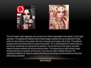 The main image in both magazines use a current iconic artists recognisable to the majority, if not all aged
audiences. The oppositional reading to both of these images would be that even though both of these
artists are role models to many people, they have a seductive and naughty side to them. The preferred
reading would be that these artists are strong and powerful. This is emphasised by the intense close up
and the eye contact they are making with the audience. The way the focus of the eyes is very direct
makes the audience believe that they are looking at them. The indexical sign to both of these images
would be that they are ‘priceless’ as they have a very precious metal in between their lips. The
oppositional reading to Q magazine would be that they are promoting provocative topics by having their
artist wearing red lipstick.
MAIN IMAGE
 