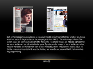 Both of the images are indexical signs as you would need to know the artist to know who they are. Hence
why it has a specific target audience, the younger generation (YAKS). The main image on both of the
content pages are well recognisable artist for their genre. The smaller images are indexical signs as they
are not as well known, yet still related to the genre. By using smaller images of not as well known artists
intrigues the reader and makes them want to know more about them. The preferred reading would be
that the close up of the artist in ‘Q’ would be that they are powerful and successful with the intense look
they are portraying.
IMAGES
 