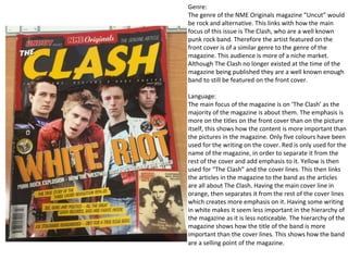 Genre:
The genre of the NME Originals magazine “Uncut” would
be rock and alternative. This links with how the main
focus of this issue is The Clash, who are a well known
punk rock band. Therefore the artist featured on the
front cover is of a similar genre to the genre of the
magazine. This audience is more of a niche market.
Although The Clash no longer existed at the time of the
magazine being published they are a well known enough
band to still be featured on the front cover.
Language:
The main focus of the magazine is on ‘The Clash’ as the
majority of the magazine is about them. The emphasis is
more on the titles on the front cover than on the picture
itself, this shows how the content is more important than
the pictures in the magazine. Only five colours have been
used for the writing on the cover. Red is only used for the
name of the magazine, in order to separate it from the
rest of the cover and add emphasis to it. Yellow is then
used for “The Clash” and the cover lines. This then links
the articles in the magazine to the band as the articles
are all about The Clash. Having the main cover line in
orange, then separates it from the rest of the cover lines
which creates more emphasis on it. Having some writing
in white makes it seem less important in the hierarchy of
the magazine as it is less noticeable. The hierarchy of the
magazine shows how the title of the band is more
important than the cover lines. This shows how the band
are a selling point of the magazine.
 