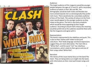 3
Audience:
The target audience of the magazine would be younger
people between the ages of 15 and 25, with a secondary
audience of adults in their 30s and 40s. The
demographic would be both males and females but
more aimed towards men as stereotypically they prefer
rock music. There would also be a secondary audience
of fans of The Clash. The variety of colours on the front
cover would appeal to the younger audience as they
relate to the genre. The font is also fairly simplistic
which would be more appealing to their target
audience. According to Stuart Hall’s theory the meaning
would be preferred as the audience would be those who
like the magazine and agree with it.
Representation:
The band is represented to be rebellious and punk. This
is due to their clothes with relate to the punk
subculture. Their body language and facial expressions
suggest they are more alternative. The main title is
“White Riot”, and the word “riot” has rebellious
connotations, which relate to their genre and one of
their songs called ‘White Riot’.
Narrative:
The stories of this issue mainly focus on the band The
Clash. They are being told as an insight into the band,
with information on their most well known songs and
gigs.
 