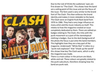 4
Due to the rule of thirds the audiences’ eyes are
first drawn to “The Clash’. This shows how the band
are a selling point of this issue and are the focus of
the issue. The font used is very similar to the brand
font of The Clash. This then enforces the brand
identity and makes it more relatable to the band.
The Clash were an English Punk Rock band from
1976 to 1986. They had a very large influence on
many artist and the music industry as itself. This
relates to how the magazine created an issue
completely dedicated to them. There are edited on
badges relating to The Clash, this links with the
punk movement as a part of the stereotypical
clothing is badges. Due to the dark background of
the photo the focus is put onto the band members.
This highlights how they are a key part of the
magazine. Underneath “White Riot” it refers to a
“punk rock explosion” that “shook up the world”
this shows how key The Clash were, which is why
the magazine was made.
There is a main colour in the picture are black,
white and red. These colours are greatly related to
the punk subculture, therefore showing how the
band are punk rock.
 