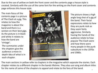 6
Due to the use of yellow on both the front cover and the contents page a house style is
created. Similarly with the use of the same font for the writing on the front cover and contents
page enforces this house style.
The main focus of the
contents page is a picture
of The Clash at a gig. This
relates to how the
magazine is about the
band and there is a
section on their best gigs.
As the picture is in black
and white it relates to
how the band are
‘vintage’.
The main sections in yellow refer to chapters in the magazine which separate the stories. Each
chapter relates to a different chapter in the bands lifetime. They also use song and album titles
for the name of some of the chapters to appeal and relate to the fans of the band.
The summaries under
the chapters give the
audience a more in-
depth idea of what is in
each chapter.
The picture shows a high
angle long shot of a gig of
the band. Their facial
expressions relate to how
they are punk rock as
they seem fairly
aggressive. Similarly
having the hands of the
audience relate to how
popular The Clash were
and how there were
many people in the punk
subculture in the 1970s
and 1980s.
 