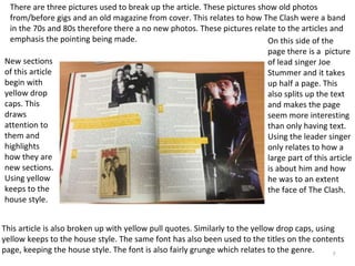 7
There are three pictures used to break up the article. These pictures show old photos
from/before gigs and an old magazine from cover. This relates to how The Clash were a band
in the 70s and 80s therefore there a no new photos. These pictures relate to the articles and
emphasis the pointing being made.
This article is also broken up with yellow pull quotes. Similarly to the yellow drop caps, using
yellow keeps to the house style. The same font has also been used to the titles on the contents
page, keeping the house style. The font is also fairly grunge which relates to the genre.
New sections
of this article
begin with
yellow drop
caps. This
draws
attention to
them and
highlights
how they are
new sections.
Using yellow
keeps to the
house style.
On this side of the
page there is a picture
of lead singer Joe
Stummer and it takes
up half a page. This
also splits up the text
and makes the page
seem more interesting
than only having text.
Using the leader singer
only relates to how a
large part of this article
is about him and how
he was to an extent
the face of The Clash.
 