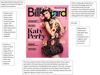 Big, bold and black masthead of the 
magazine at the top of the page to 
stand out to customers. 
There is a big image of Katy Perry in 
the centre of the page which will 
attract both female and male 
customers. Fans of Katy Perry will see 
her on the cover and will immediately 
want to buy it, which will prove a big 
selling point for this magazine cover. 
Articles on the 
cover include 
famous music 
artists to draw 
interest from the 
readers. The 
readers will see 
their names on the 
cover and be 
intrigued and want 
to buy the 
magazine. 
Katy Perry’s 
name is in bold 
next to the 
image of her so 
it informs the 
readers that she 
will be the focus 
of the main 
story in the 
magazine. 
Issue date. 
The colour scheme consists of black, pink, yellow and white. These colours 
work well on this cover because they match what Katy is wearing in the 
image. This will attract a stereotypical female audience. The colour scheme is 
strict, and the only colour on the whole cover that doesn’t seem to go with 
the colour scheme is the blue filled in ‘a’ in the masthead, however this is the 
magazines signature trade on their front covers. 
Billboard has a 
certain house 
style where they 
keep the 
masthead on each 
magazine cover 
the same for 
every issue. 
 