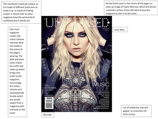 The masthead is bold yet unique, as 
it is made of different sized stars to 
make it up. In result of it being 
unique, it means that no other 
magazine have the same kind of 
masthead and it stands out. 
On the front cover in the centre of the page is a 
close up image of Taylor Momsen which will attract 
customers as fans of her will want to buy this 
magazine as she is on the cover. 
Like most 
magazine 
covers, the 
colour scheme 
matches what 
the model in 
the centre of 
the page is 
wearing. The 
dark and silver 
tones match 
her outfit and 
make-up which 
brings and 
order to the 
magazine. 
Surprisingly, 
this colour 
scheme isn’t 
stereotypically 
female which 
you would 
expect from a 
magazine with 
a female on the 
cover. 
Barcode. 
Issue date. 
List of celebrities that will 
appeal to customers for 
them to buy. 
 