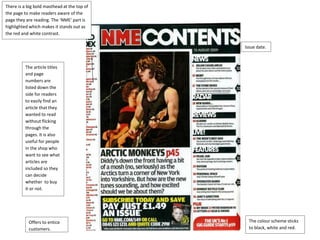 There is a big bold masthead at the top of 
the page to make readers aware of the 
page they are reading. The ‘NME’ part is 
highlighted which makes it stands out as 
the red and white contrast. 
Issue date. 
The article titles 
and page 
numbers are 
listed down the 
side for readers 
to easily find an 
article that they 
wanted to read 
without flicking 
through the 
pages. It is also 
useful for people 
in the shop who 
want to see what 
articles are 
included so they 
can decide 
whether to buy 
it or not. 
Offers to entice 
customers. 
The colour scheme sticks 
to black, white and red. 
 