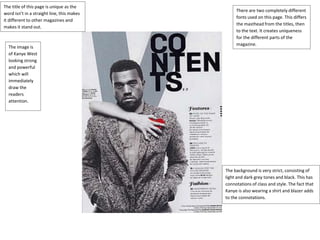 The title of this page is unique as the 
word isn’t in a straight line, this makes 
it different to other magazines and 
makes it stand out. 
The image is 
of Kanye West 
looking strong 
and powerful 
which will 
immediately 
draw the 
readers 
attention. 
There are two completely different 
fonts used on this page. This differs 
the masthead from the titles, then 
to the text. It creates uniqueness 
for the different parts of the 
magazine. 
The background is very strict, consisting of 
light and dark grey tones and black. This has 
connotations of class and style. The fact that 
Kanye is also wearing a shirt and blazer adds 
to the connotations. 
 